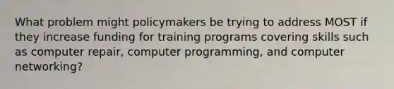 What problem might policymakers be trying to address MOST if they increase funding for training programs covering skills such as computer repair, computer programming, and computer networking?