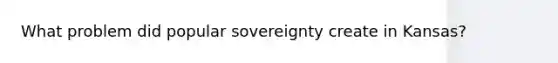 What problem did popular sovereignty create in Kansas?