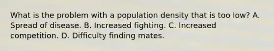 What is the problem with a population density that is too low? A. Spread of disease. B. Increased fighting. C. Increased competition. D. Difficulty finding mates.