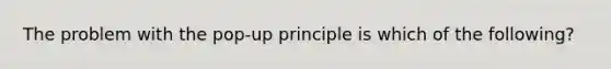 The problem with the pop-up principle is which of the following?