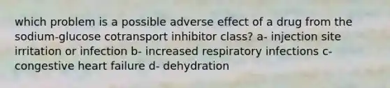 which problem is a possible adverse effect of a drug from the sodium-glucose cotransport inhibitor class? a- injection site irritation or infection b- increased respiratory infections c- congestive heart failure d- dehydration