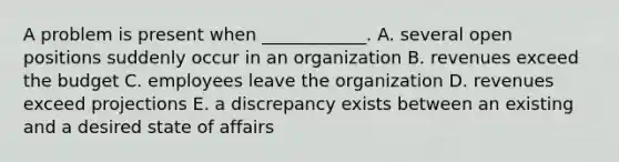 A problem is present when​ ____________. A. several open positions suddenly occur in an organization B. revenues exceed the budget C. employees leave the organization D. revenues exceed projections E. a discrepancy exists between an existing and a desired state of affairs