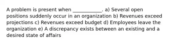 A problem is present when​ ____________. a) Several open positions suddenly occur in an organization b) Revenues exceed projections c) Revenues exceed budget d) Employees leave the organization e) A discrepancy exists between an existing and a desired state of affairs