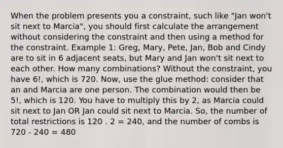 When the problem presents you a constraint, such like "Jan won't sit next to Marcia", you should first calculate the arrangement without considering the constraint and then using a method for the constraint. Example 1: Greg, Mary, Pete, Jan, Bob and Cindy are to sit in 6 adjacent seats, but Mary and Jan won't sit next to each other. How many combinations? Without the constraint, you have 6!, which is 720. Now, use the glue method: consider that an and Marcia are one person. The combination would then be 5!, which is 120. You have to multiply this by 2, as Marcia could sit next to Jan OR Jan could sit next to Marcia. So, the number of total restrictions is 120 . 2 = 240, and the number of combs is 720 - 240 = 480