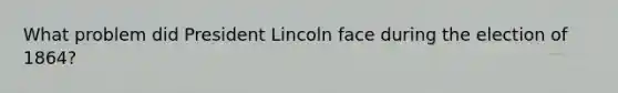 What problem did President Lincoln face during the election of 1864?