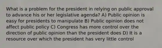 What is a problem for the president in relying on public approval to advance his or her legislative agenda? A) Public opinion is easy for presidents to manipulate B) Public opinion does not affect public policy C) Congress has more control over the direction of public opinion than the president does D) It is a resource over which the president has very little control