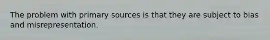 The problem with primary sources is that they are subject to bias and misrepresentation.