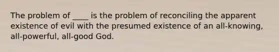 The problem of ____ is the problem of reconciling the apparent existence of evil with the presumed existence of an all-knowing, all-powerful, all-good God.