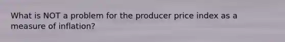 What is NOT a problem for the producer price index as a measure of inflation?