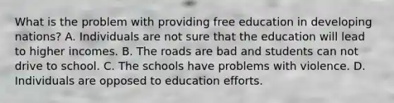 What is the problem with providing free education in developing​ nations? A. Individuals are not sure that the education will lead to higher incomes. B. <a href='https://www.questionai.com/knowledge/kpfbl3LWpi-the-road' class='anchor-knowledge'>the road</a>s are bad and students can not drive to school. C. The schools have problems with violence. D. Individuals are opposed to education efforts.