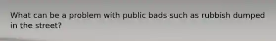 What can be a problem with public bads such as rubbish dumped in the street?