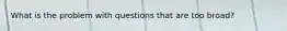 What is the problem with questions that are too broad?