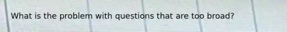 What is the problem with questions that are too broad?