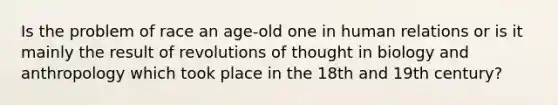 Is the problem of race an age-old one in human relations or is it mainly the result of revolutions of thought in biology and anthropology which took place in the 18th and 19th century?