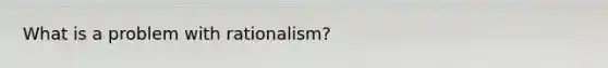 What is a problem with rationalism?