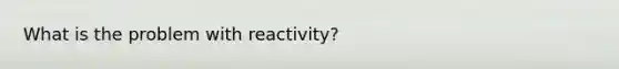 What is the problem with reactivity?