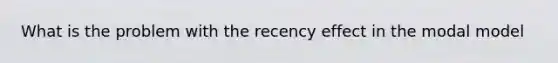 What is the problem with the recency effect in the modal model