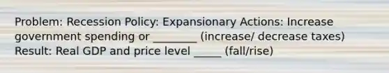 Problem: Recession Policy: Expansionary Actions: Increase government spending or ________ (increase/ decrease taxes) Result: Real GDP and price level _____ (fall/rise)