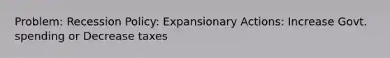 Problem: Recession Policy: Expansionary Actions: Increase Govt. spending or Decrease taxes