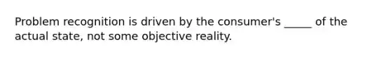 Problem recognition is driven by the consumer's _____ of the actual state, not some objective reality.