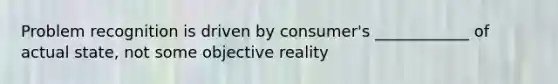 Problem recognition is driven by consumer's ____________ of actual state, not some objective reality