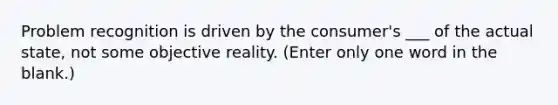 Problem recognition is driven by the consumer's ___ of the actual state, not some objective reality. (Enter only one word in the blank.)