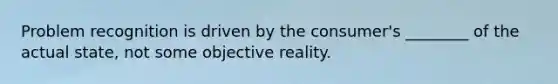 Problem recognition is driven by the consumer's ________ of the actual state, not some objective reality.