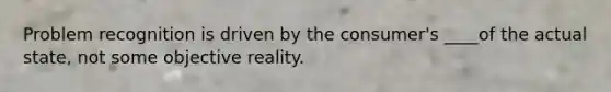 Problem recognition is driven by the consumer's ____of the actual state, not some objective reality.