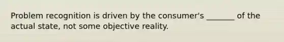 Problem recognition is driven by the consumer's _______ of the actual state, not some objective reality.