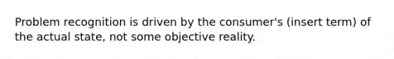 Problem recognition is driven by the consumer's (insert term) of the actual state, not some objective reality.