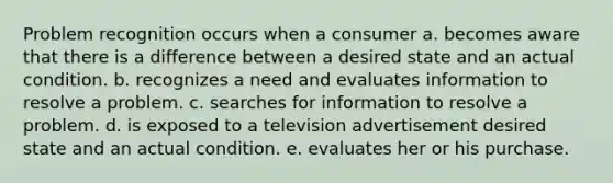 Problem recognition occurs when a consumer a. becomes aware that there is a difference between a desired state and an actual condition. b. recognizes a need and evaluates information to resolve a problem. c. searches for information to resolve a problem. d. is exposed to a television advertisement desired state and an actual condition. e. evaluates her or his purchase.