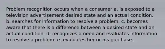 Problem recognition occurs when a consumer a. is exposed to a television advertisement desired state and an actual condition. b. searches for information to resolve a problem. c. becomes aware that there is a difference between a desired state and an actual condition. d. recognizes a need and evaluates information to resolve a problem. e. evaluates her or his purchase.