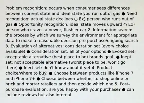 Problem recognition: occurs when consumer sees differences between current state and ideal state you run out of gas ● Need recognition: actual state declines ○ Ex) person who runs out of gas ● Opportunity recognition: ideal state moves upward ○ Ex) person who craves a newer, flashier car 2. Information search: the process by which we survey the environment for appropriate data to make a reasonable decision pre-purchase/ongoing search 3. Evaluation of alternatives: consideration set (every choice available) ● Consideration set: all of your options ● Evoked set: acceptable alternative (best place to be) brands goal! ● Inept set: not acceptable alternative (worst place to be, won't go there) ● Inert set: don't know about it yet 4. Product choice/where to buy: ● Choose between products like iPhone 7 and iPhone 7+ ● Choose between whether to shop online or brick and mortar retailers and then decide which one 5. Post-purchase evaluation: are you happy with your purchase? ● can include reviews but also internal