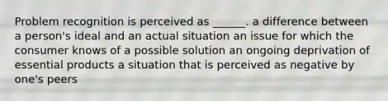 Problem recognition is perceived as ______. a difference between a person's ideal and an actual situation an issue for which the consumer knows of a possible solution an ongoing deprivation of essential products a situation that is perceived as negative by one's peers