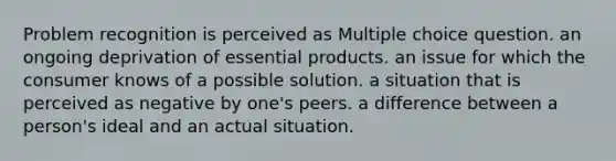 Problem recognition is perceived as Multiple choice question. an ongoing deprivation of essential products. an issue for which the consumer knows of a possible solution. a situation that is perceived as negative by one's peers. a difference between a person's ideal and an actual situation.