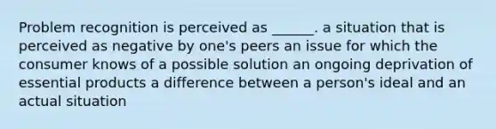 Problem recognition is perceived as ______. a situation that is perceived as negative by one's peers an issue for which the consumer knows of a possible solution an ongoing deprivation of essential products a difference between a person's ideal and an actual situation