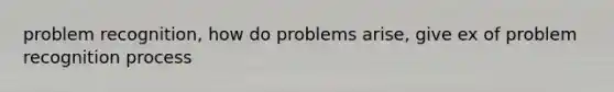 problem recognition, how do problems arise, give ex of problem recognition process