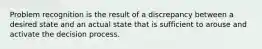 Problem recognition is the result of a discrepancy between a desired state and an actual state that is sufficient to arouse and activate the decision process.