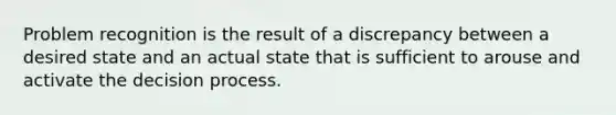 Problem recognition is the result of a discrepancy between a desired state and an actual state that is sufficient to arouse and activate the decision process.