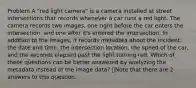 Problem A "red light camera" is a camera installed at street intersections that records whenever a car runs a red light. The camera records two images, one right before the car enters the intersection, and one after it's entered the intersection. In addition to the images, it records metadata about the incident: the date and time, the intersection location, the speed of the car, and the seconds elapsed past the light turning red. Which of these questions can be better answered by analyzing the metadata instead of the image data? 👁️Note that there are 2 answers to this question.