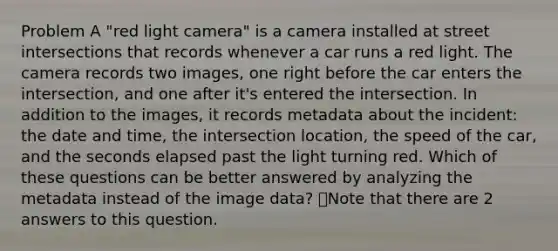 Problem A "red light camera" is a camera installed at street intersections that records whenever a car runs a red light. The camera records two images, one right before the car enters the intersection, and one after it's entered the intersection. In addition to the images, it records metadata about the incident: the date and time, the intersection location, the speed of the car, and the seconds elapsed past the light turning red. Which of these questions can be better answered by analyzing the metadata instead of the image data? 👁️Note that there are 2 answers to this question.