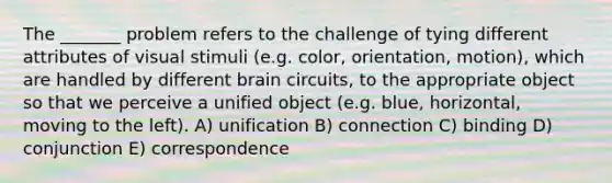 The _______ problem refers to the challenge of tying different attributes of visual stimuli (e.g. color, orientation, motion), which are handled by different brain circuits, to the appropriate object so that we perceive a unified object (e.g. blue, horizontal, moving to the left). A) unification B) connection C) binding D) conjunction E) correspondence