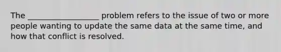 The __________________ problem refers to the issue of two or more people wanting to update the same data at the same time, and how that conflict is resolved.