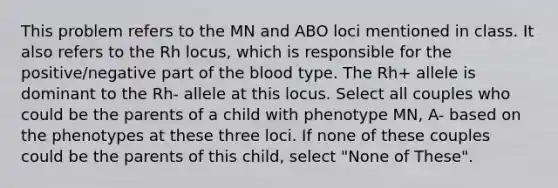 This problem refers to the MN and ABO loci mentioned in class. It also refers to the Rh locus, which is responsible for the positive/negative part of <a href='https://www.questionai.com/knowledge/k7oXMfj7lk-the-blood' class='anchor-knowledge'>the blood</a> type. The Rh+ allele is dominant to the Rh- allele at this locus. Select all couples who could be the parents of a child with phenotype MN, A- based on the phenotypes at these three loci. If none of these couples could be the parents of this child, select "None of These".