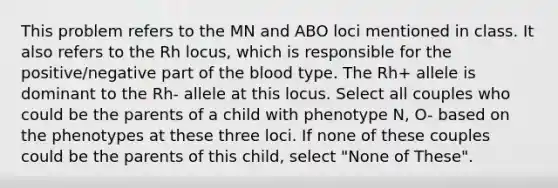 This problem refers to the MN and ABO loci mentioned in class. It also refers to the Rh locus, which is responsible for the positive/negative part of the blood type. The Rh+ allele is dominant to the Rh- allele at this locus. Select all couples who could be the parents of a child with phenotype N, O- based on the phenotypes at these three loci. If none of these couples could be the parents of this child, select "None of These".