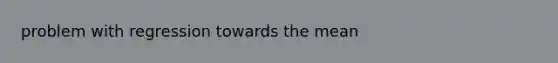 problem with regression towards the mean