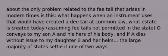 about the only problem related to the fee tail that arises in modern times is this: what happens when an instrument uses that would have created a dee tail at common law, what estate is created today (assuming fee tails not permitted in the state) O conveys to my son A and his hers of his body, and if A dies without issue to my daughter B and her heirs... the large majority of states settle it one of two ways