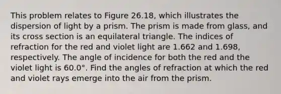 This problem relates to Figure 26.18, which illustrates the dispersion of light by a prism. The prism is made from glass, and its cross section is an equilateral triangle. The indices of refraction for the red and violet light are 1.662 and 1.698, respectively. The angle of incidence for both the red and the violet light is 60.0°. Find the angles of refraction at which the red and violet rays emerge into the air from the prism.