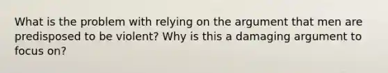 What is the problem with relying on the argument that men are predisposed to be violent? Why is this a damaging argument to focus on?