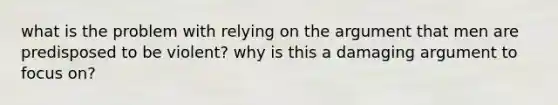 what is the problem with relying on the argument that men are predisposed to be violent? why is this a damaging argument to focus on?